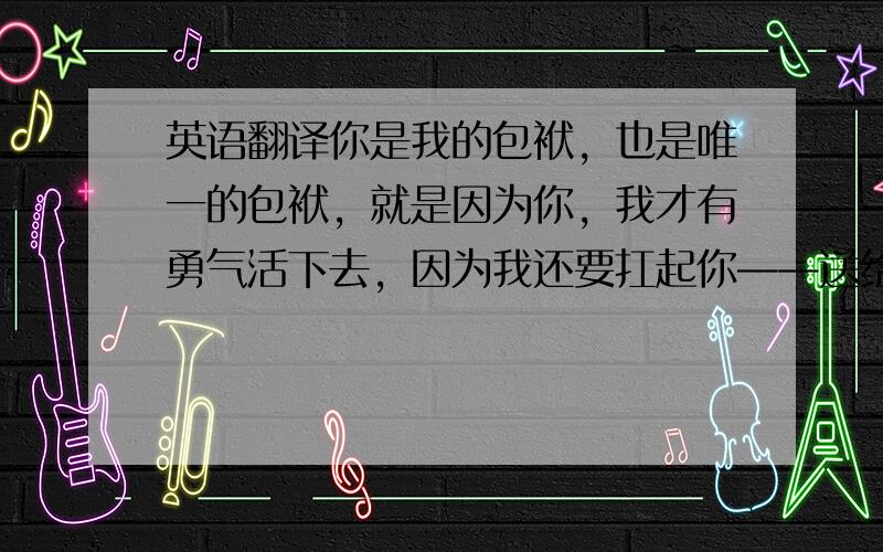 英语翻译你是我的包袱，也是唯一的包袱，就是因为你，我才有勇气活下去，因为我还要扛起你——送给小野寺律 来自高野政宗