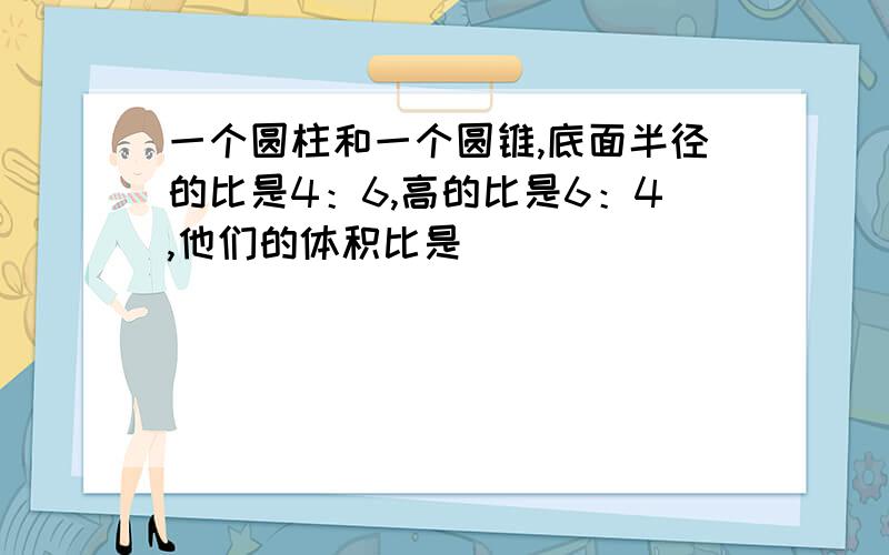 一个圆柱和一个圆锥,底面半径的比是4：6,高的比是6：4,他们的体积比是（）