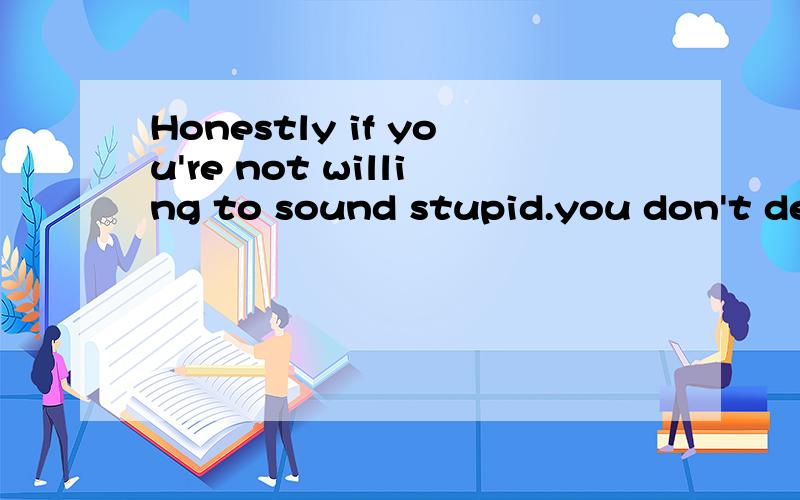 Honestly if you're not willing to sound stupid.you don't des