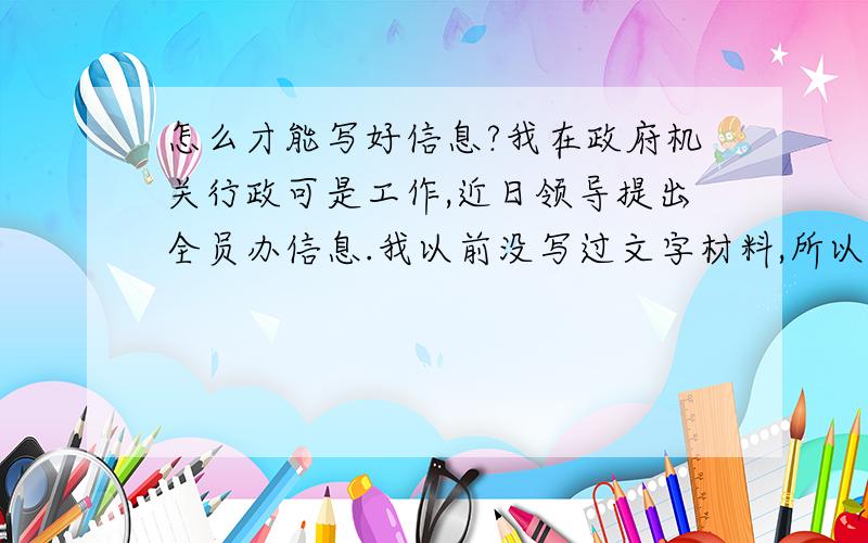 怎么才能写好信息?我在政府机关行政可是工作,近日领导提出全员办信息.我以前没写过文字材料,所以毫无头绪不知道怎么写,