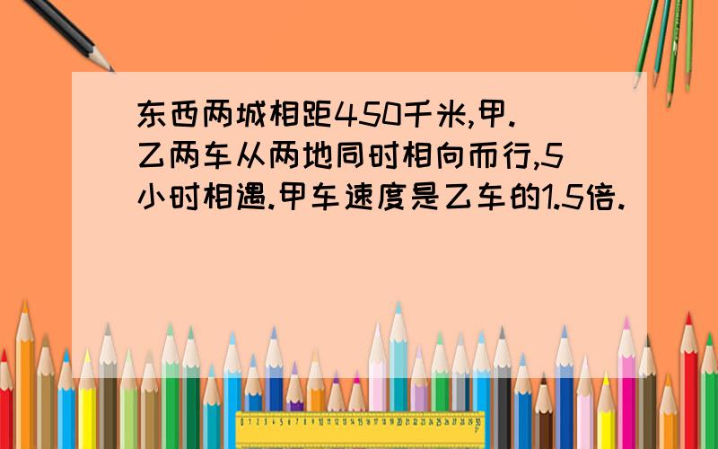 东西两城相距450千米,甲.乙两车从两地同时相向而行,5小时相遇.甲车速度是乙车的1.5倍.