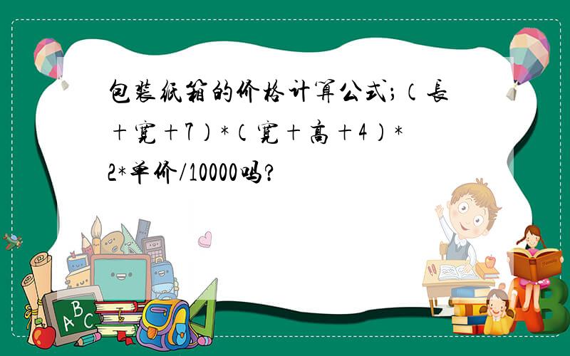 包装纸箱的价格计算公式；（长+宽+7）*（宽+高+4）*2*单价/10000吗?