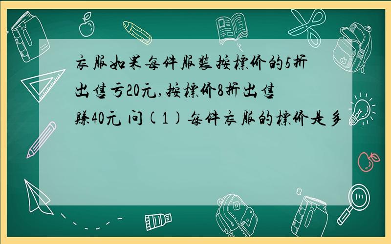 衣服如果每件服装按标价的5折出售亏20元,按标价8折出售赚40元 问(1)每件衣服的标价是多