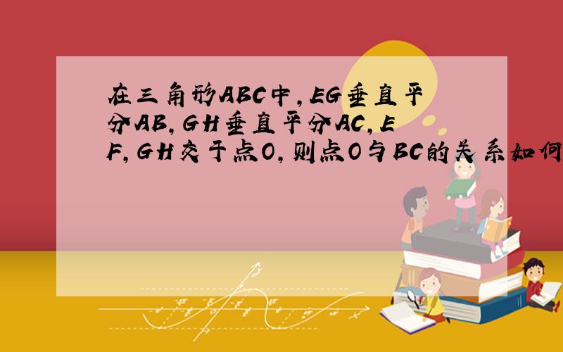 在三角形ABC中,EG垂直平分AB,GH垂直平分AC,EF,GH交于点O,则点O与BC的关系如何 用一句话表示