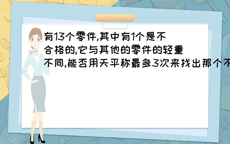 有13个零件,其中有1个是不合格的,它与其他的零件的轻重不同,能否用天平称最多3次来找出那个不合格零件