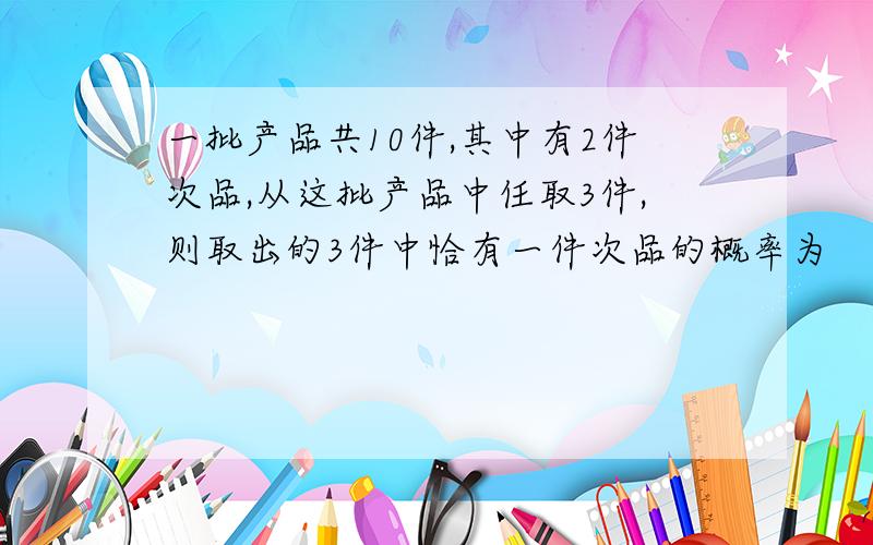 一批产品共10件,其中有2件次品,从这批产品中任取3件,则取出的3件中恰有一件次品的概率为