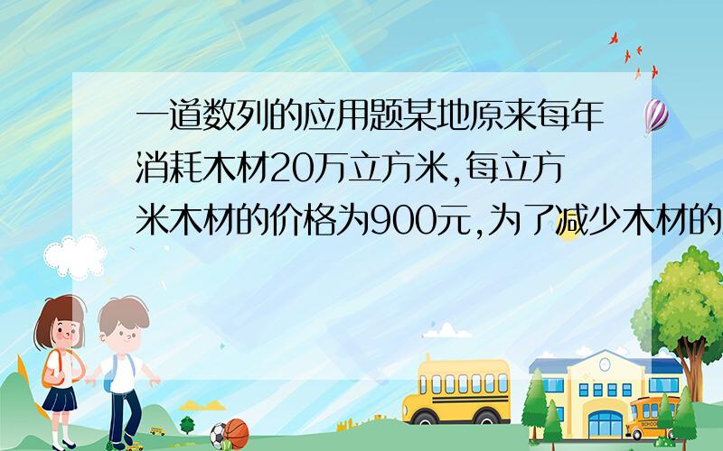 一道数列的应用题某地原来每年消耗木材20万立方米,每立方米木材的价格为900元,为了减少木材的消耗保护生态环境,该地决定