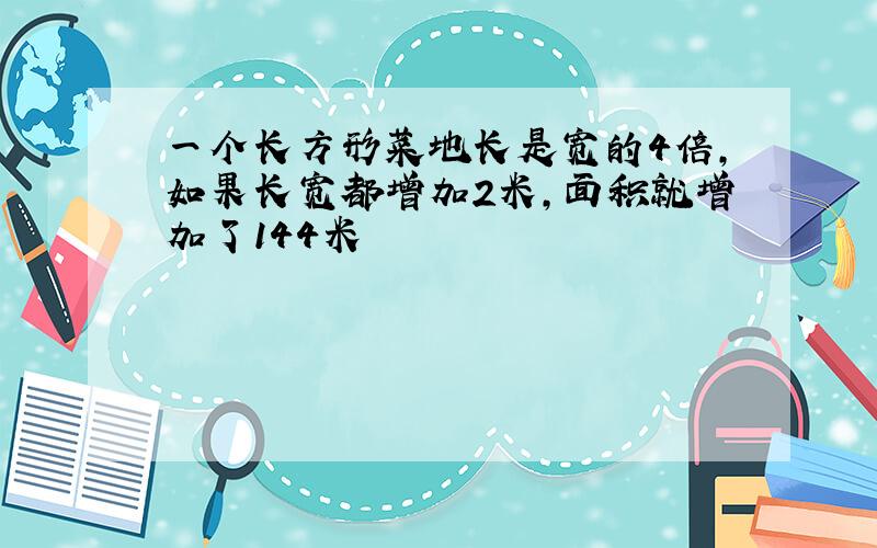 一个长方形菜地长是宽的4倍,如果长宽都增加2米,面积就增加了144米