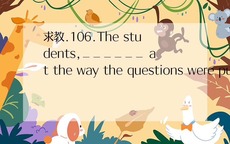 求教.106.The students,______ at the way the questions were put