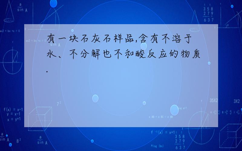 有一块石灰石样品,含有不溶于水、不分解也不和酸反应的物质.