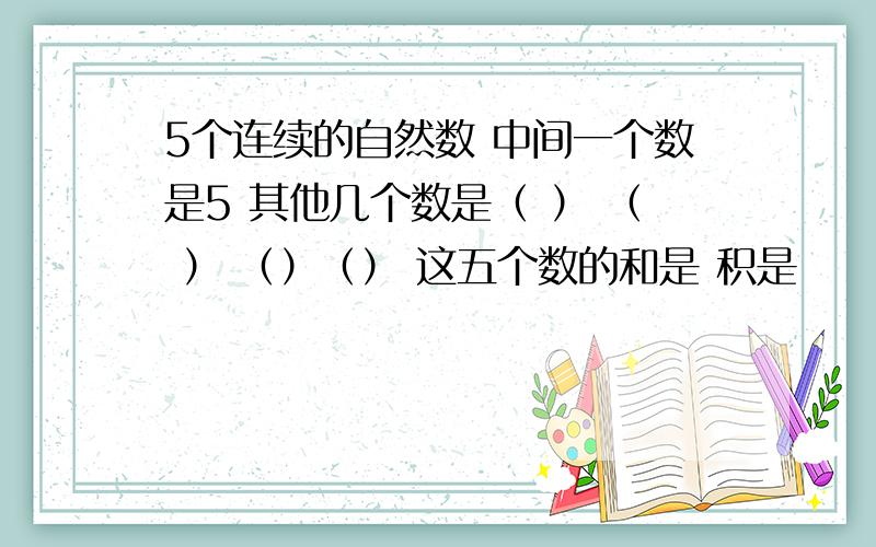 5个连续的自然数 中间一个数是5 其他几个数是（ ） （ ） （）（） 这五个数的和是 积是