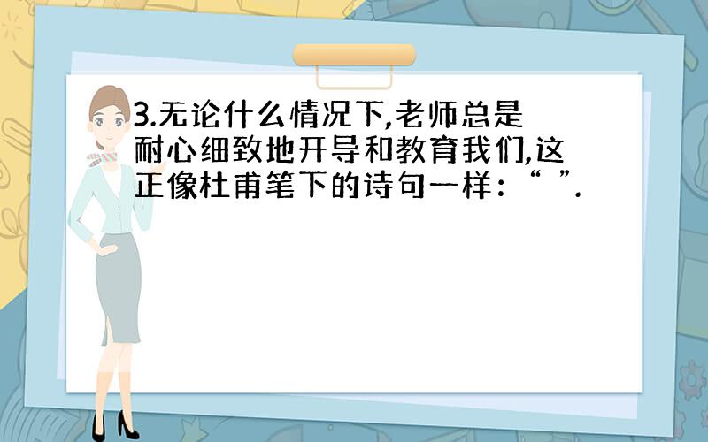 3.无论什么情况下,老师总是耐心细致地开导和教育我们,这正像杜甫笔下的诗句一样：“ ”.