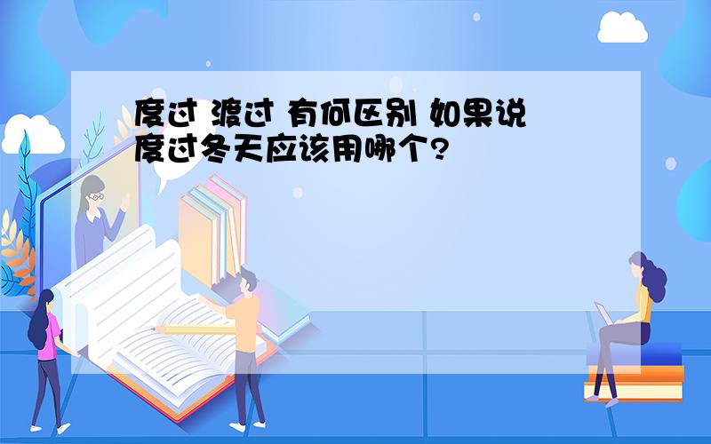 度过 渡过 有何区别 如果说度过冬天应该用哪个?