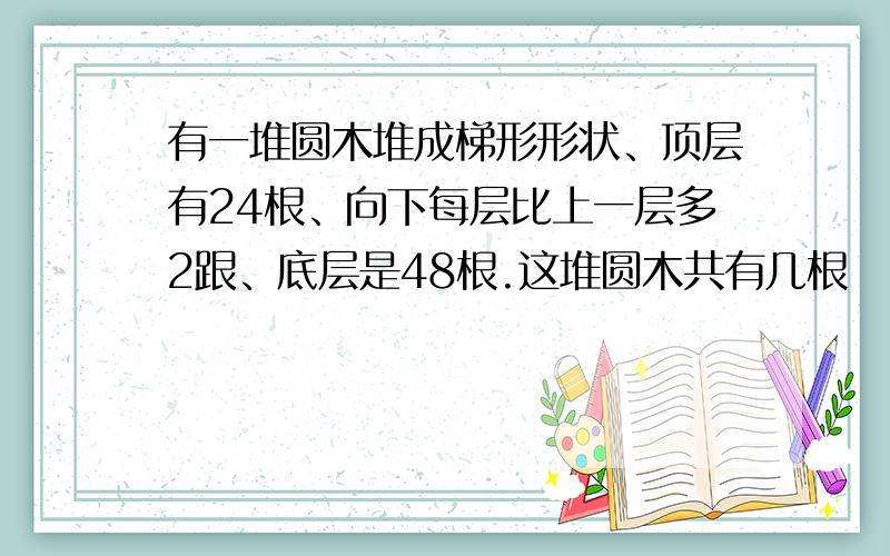 有一堆圆木堆成梯形形状、顶层有24根、向下每层比上一层多2跟、底层是48根.这堆圆木共有几根