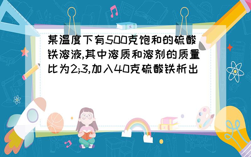 某温度下有500克饱和的硫酸铁溶液,其中溶质和溶剂的质量比为2;3,加入40克硫酸铁析出