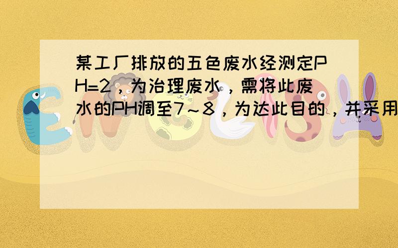 某工厂排放的五色废水经测定PH=2，为治理废水，需将此废水的PH调至7～8，为达此目的，并采用经济可行的方法，需在此废水