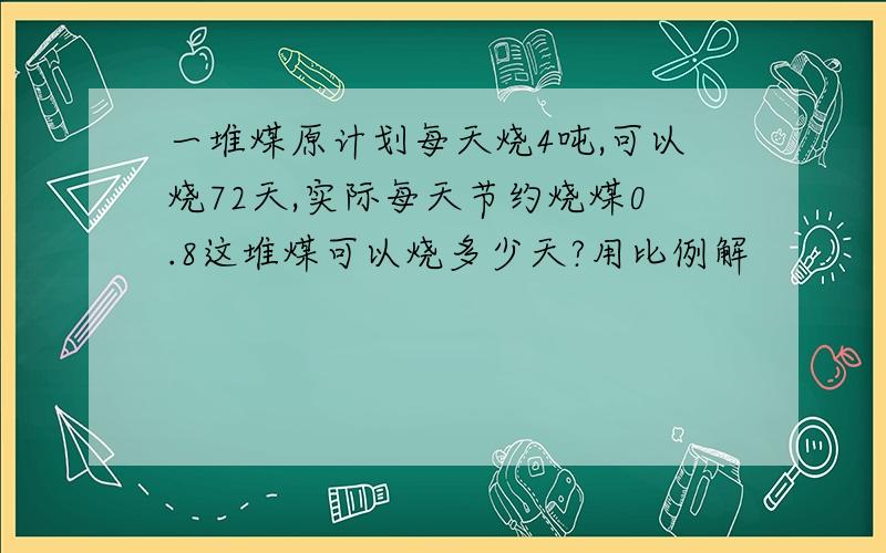 一堆煤原计划每天烧4吨,可以烧72天,实际每天节约烧煤0.8这堆煤可以烧多少天?用比例解