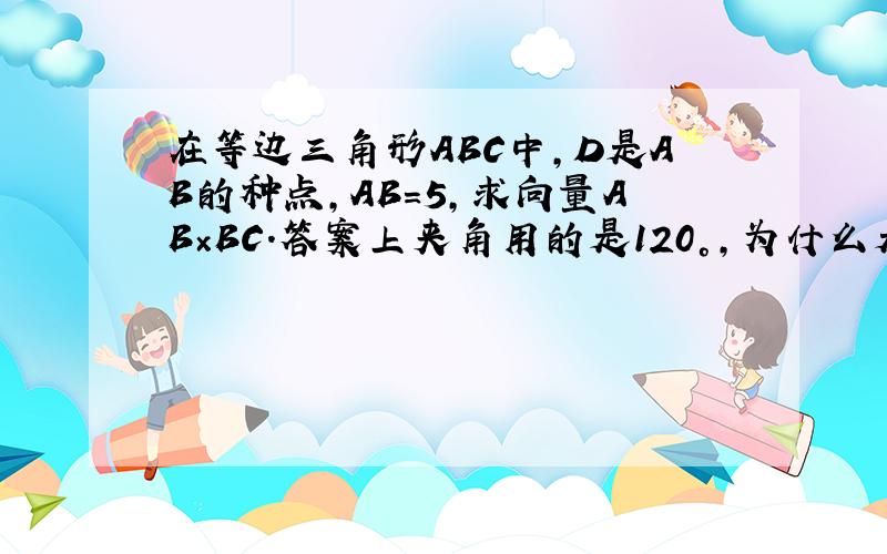 在等边三角形ABC中,D是AB的种点,AB=5,求向量AB×BC.答案上夹角用的是120°,为什么是120°?