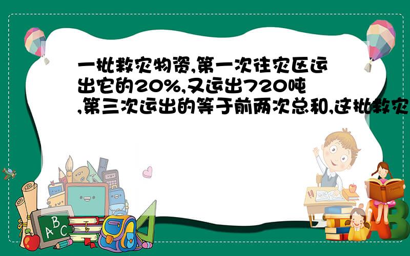 一批救灾物资,第一次往灾区运出它的20%,又运出720吨,第三次运出的等于前两次总和,这批救灾物资共有多少?