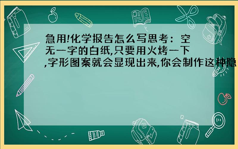 急用!化学报告怎么写思考：空无一字的白纸,只要用火烤一下,字形图案就会显现出来,你会制作这种隐形墨水吗?材料：毛笔1支、