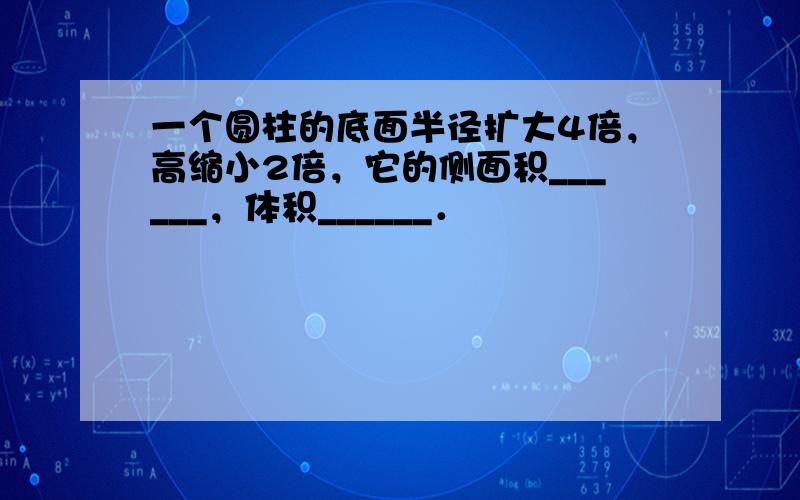 一个圆柱的底面半径扩大4倍，高缩小2倍，它的侧面积______，体积______．