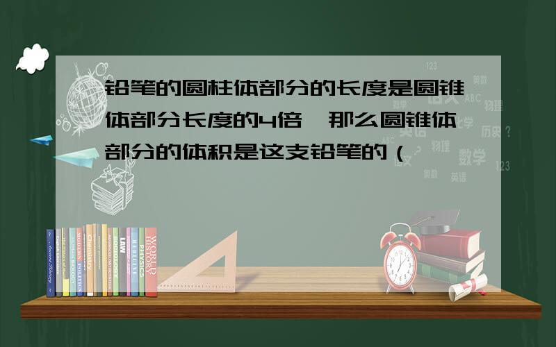 铅笔的圆柱体部分的长度是圆锥体部分长度的4倍,那么圆锥体部分的体积是这支铅笔的（