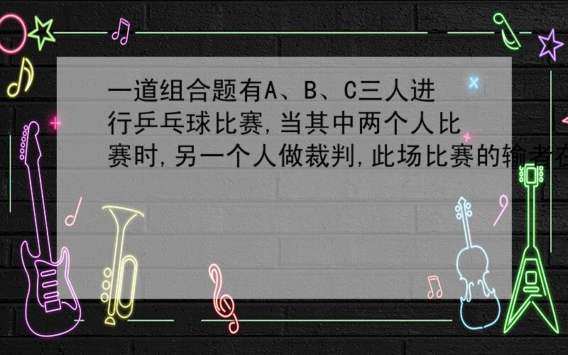 一道组合题有A、B、C三人进行乒乓球比赛,当其中两个人比赛时,另一个人做裁判,此场比赛的输者在下一场中当裁判,另两个人接