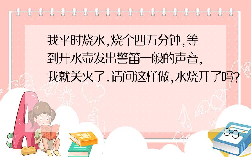 我平时烧水,烧个四五分钟,等到开水壶发出警笛一般的声音,我就关火了.请问这样做,水烧开了吗?