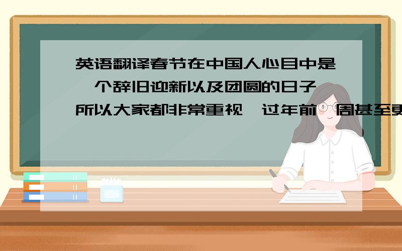 英语翻译春节在中国人心目中是一个辞旧迎新以及团圆的日子,所以大家都非常重视,过年前一周甚至更早我们就准备着大扫除了,几乎