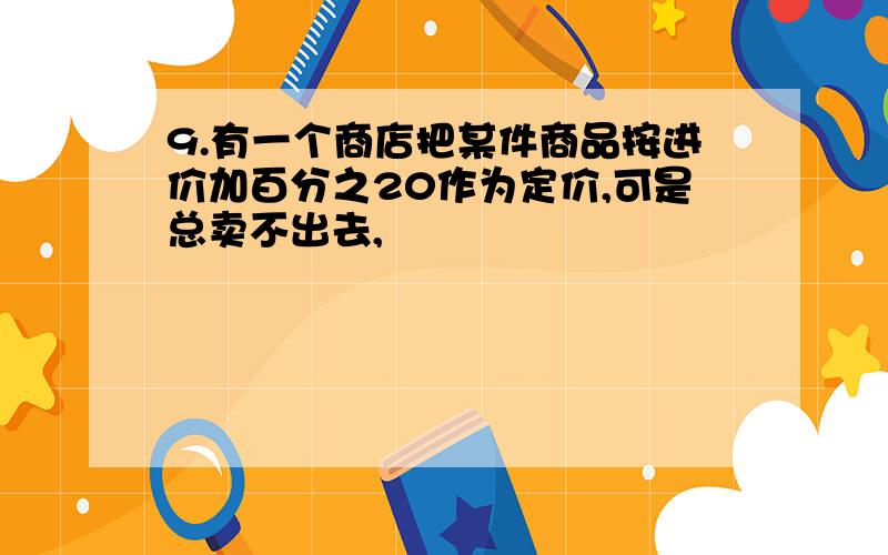 9.有一个商店把某件商品按进价加百分之20作为定价,可是总卖不出去,