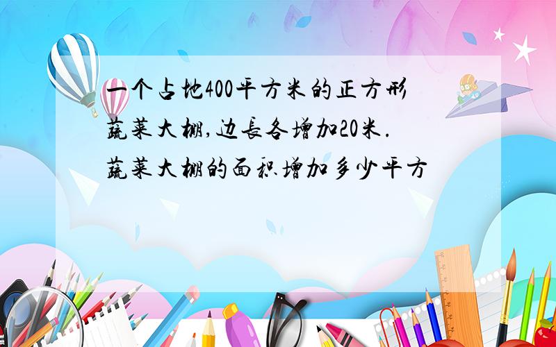 一个占地400平方米的正方形蔬菜大棚,边长各增加20米.蔬菜大棚的面积增加多少平方