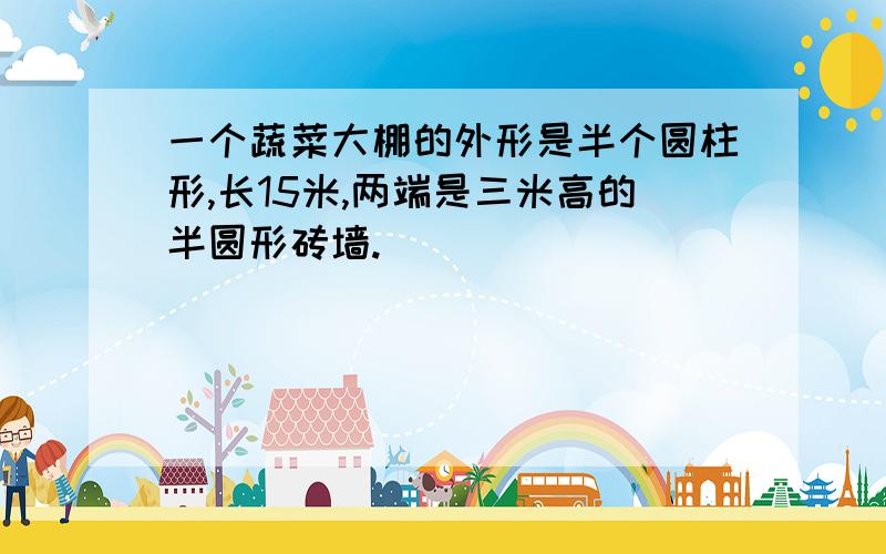 一个蔬菜大棚的外形是半个圆柱形,长15米,两端是三米高的半圆形砖墙.