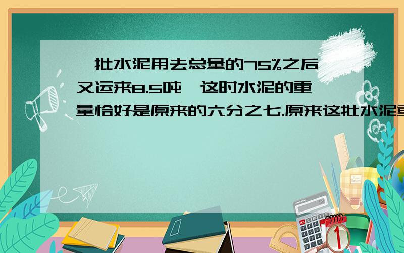 一批水泥用去总量的75%之后又运来8.5吨,这时水泥的重量恰好是原来的六分之七.原来这批水泥重多少吨?