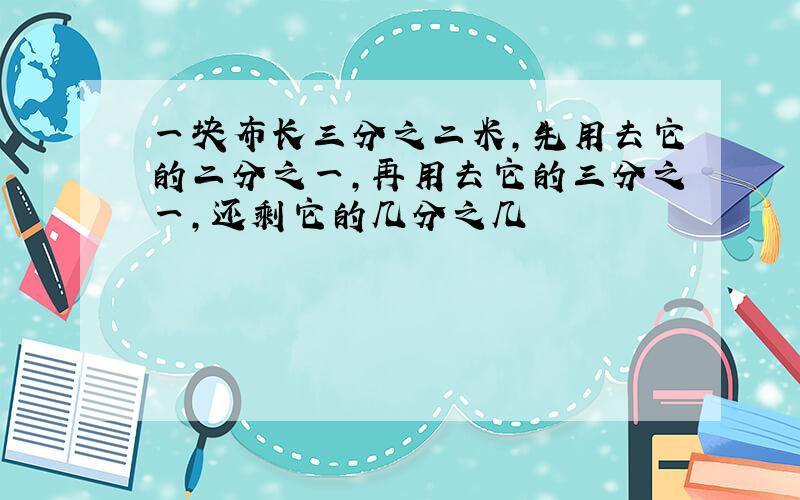 一块布长三分之二米,先用去它的二分之一,再用去它的三分之一,还剩它的几分之几