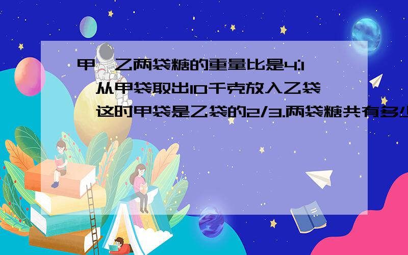 甲、乙两袋糖的重量比是4:1,从甲袋取出10千克放入乙袋,这时甲袋是乙袋的2/3.两袋糖共有多少千克?