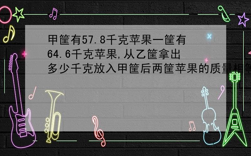 甲筐有57.8千克苹果一筐有64.6千克苹果,从乙筐拿出多少千克放入甲筐后两筐苹果的质量相等.