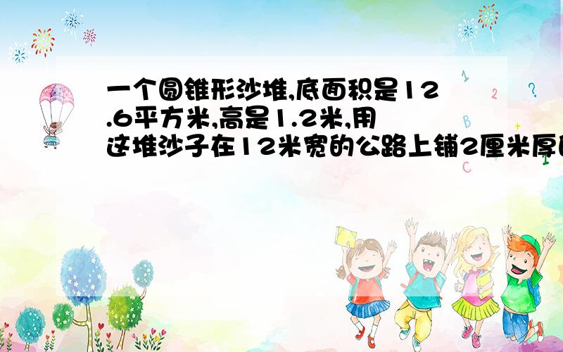 一个圆锥形沙堆,底面积是12.6平方米,高是1.2米,用这堆沙子在12米宽的公路上铺2厘米厚的路面,能铺多少米?