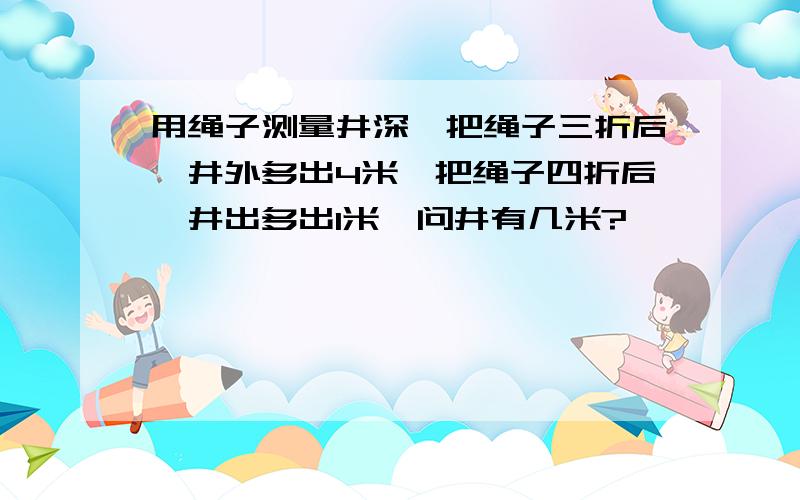 用绳子测量井深,把绳子三折后,井外多出4米,把绳子四折后,井出多出1米,问井有几米?