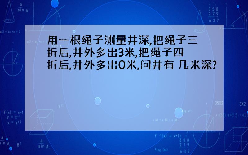 用一根绳子测量井深,把绳子三折后,井外多出3米,把绳子四折后,井外多出0米,问井有 几米深?