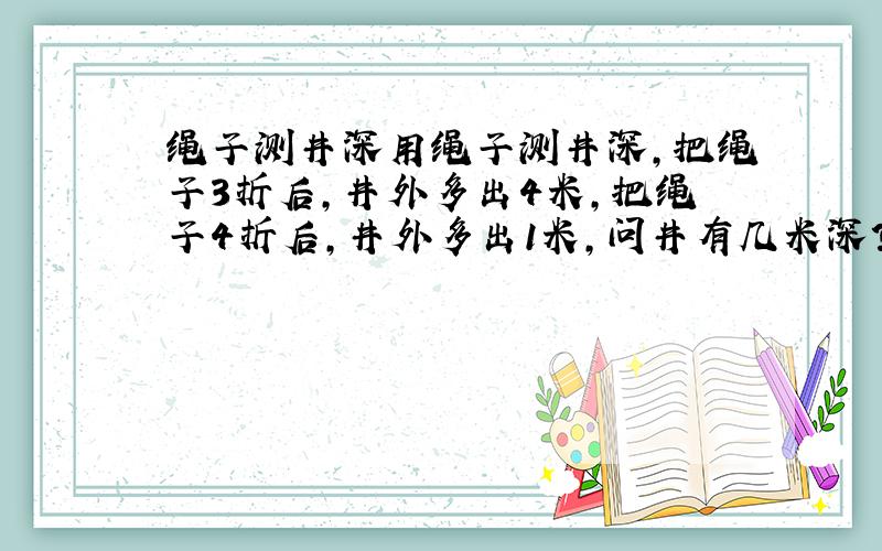 绳子测井深用绳子测井深,把绳子3折后,井外多出4米,把绳子4折后,井外多出1米,问井有几米深?都5个答了，没一个对的，参