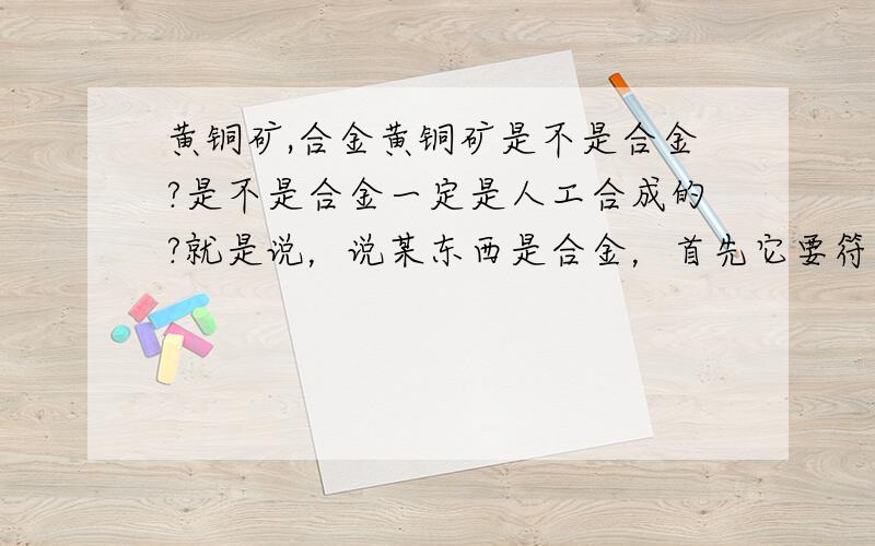 黄铜矿,合金黄铜矿是不是合金?是不是合金一定是人工合成的?就是说，说某东西是合金，首先它要符合有人为因素影响的条件？