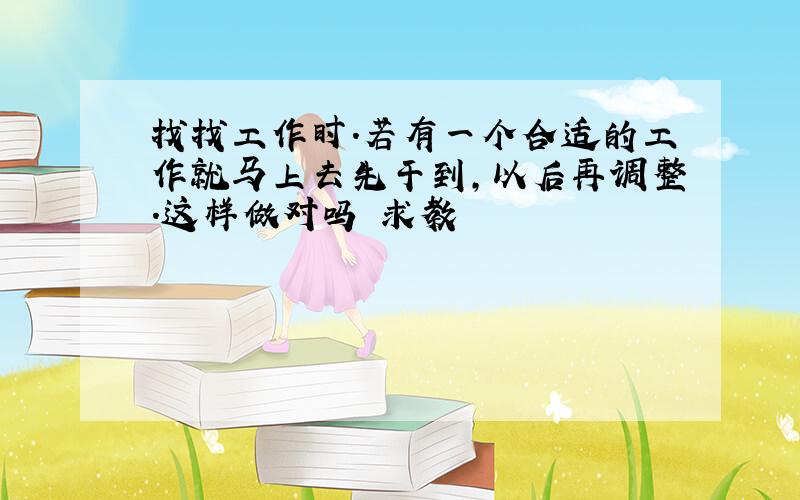 找找工作时.若有一个合适的工作就马上去先干到,以后再调整.这样做对吗 求教