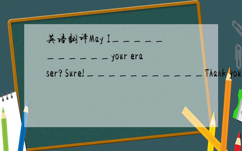 英语翻译May I___________your eraser?Sure!___________Thank you!__