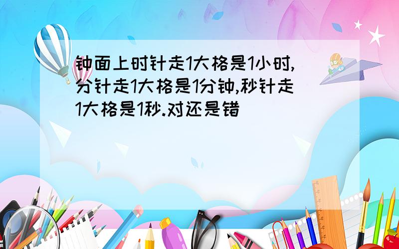 钟面上时针走1大格是1小时,分针走1大格是1分钟,秒针走1大格是1秒.对还是错