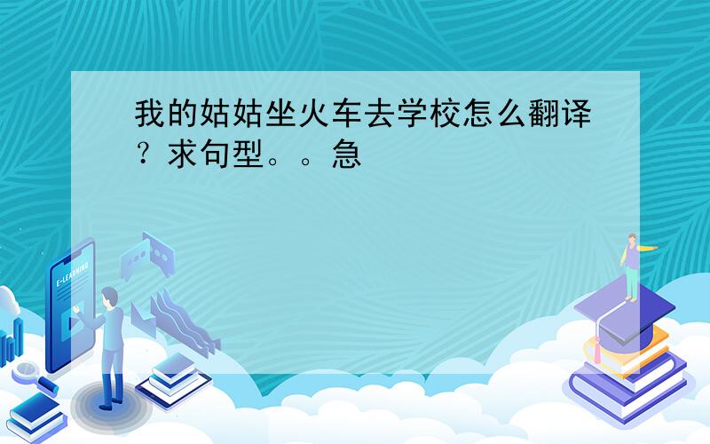 我的姑姑坐火车去学校怎么翻译？求句型。。急