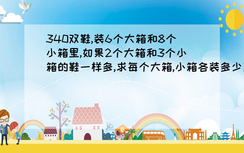 340双鞋,装6个大箱和8个小箱里,如果2个大箱和3个小箱的鞋一样多,求每个大箱,小箱各装多少双鞋