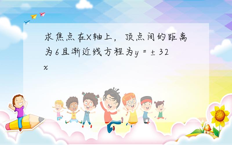 求焦点在X轴上，顶点间的距离为6且渐近线方程为y＝±32x