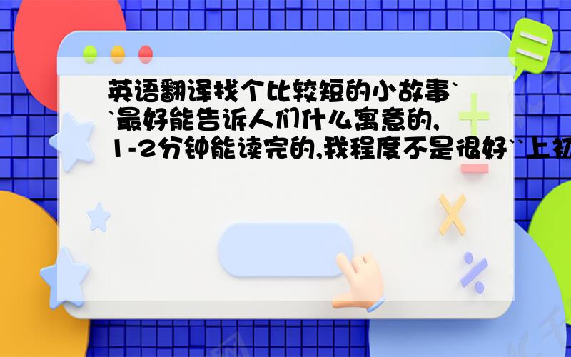 英语翻译找个比较短的小故事``最好能告诉人们什么寓意的,1-2分钟能读完的,我程度不是很好``上初2,最好不要有太难的词