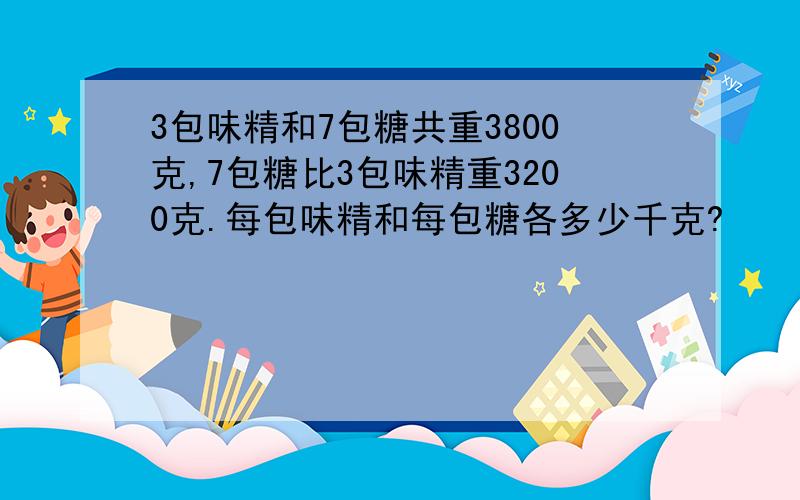 3包味精和7包糖共重3800克,7包糖比3包味精重3200克.每包味精和每包糖各多少千克?