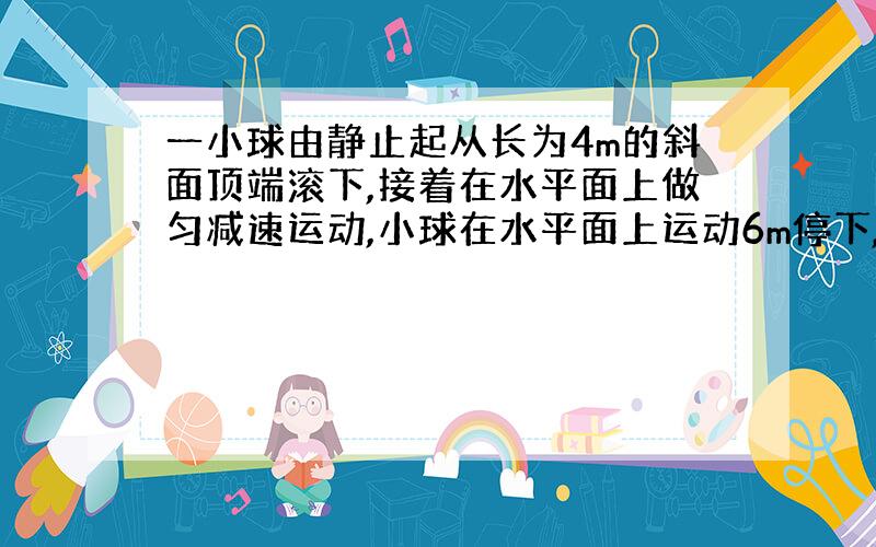 一小球由静止起从长为4m的斜面顶端滚下,接着在水平面上做匀减速运动,小球在水平面上运动6m停下,共运动了10s.求:小球